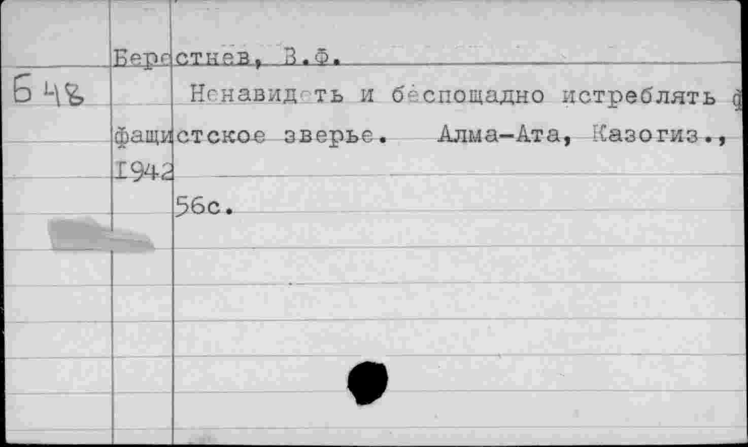 ﻿	Репс	отняв ,В. Ф.	
6		Нснавид-ть и беспощадно истреблять а
	Фаши	стскае зверье. Алма-Ата, Казогиз.,
	1942	
		56с.
		
		
		
		
		
		